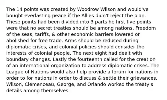 The 14 points was created by Woodrow Wilson and would've bought everlasting peace if the Allies didn't reject the plan. These points had been divided into 3 parts he first five points were that no secret treaties should be among nations. Freedom of the seas, tariffs, & other economic barriers lowered or abolished for free trade. Arms should be reduced during diplomatic crises, and colonial policies should consider the interests of colonial people. The next eight had dealt with boundary changes. Lastly the fourteenth called for the creation of an international organization to address diplomatic crises. The League of Nations would also help provide a forum for nations in order to for nations in order to discuss & settle their grievances. Wilson, Clemenceau, George, and Orlando worked the treaty's details among themselves.