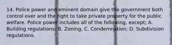 14. Police power and eminent domain give the government both control over and the tight to take private property for the public welfare. Police power includes all of the following, except; A. Building regulations; B. Zoning, C. Condemnation; D. Subdivision regulations.