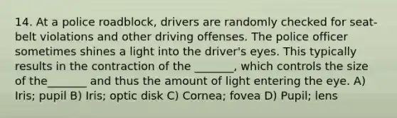 14. At a police roadblock, drivers are randomly checked for seat-belt violations and other driving offenses. The police officer sometimes shines a light into the driver's eyes. This typically results in the contraction of the _______, which controls the size of the_______ and thus the amount of light entering the eye. A) Iris; pupil B) Iris; optic disk C) Cornea; fovea D) Pupil; lens