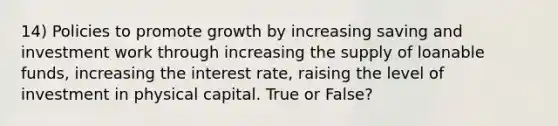 14) Policies to promote growth by increasing saving and investment work through increasing the supply of loanable funds, increasing the interest rate, raising the level of investment in physical capital. True or False?