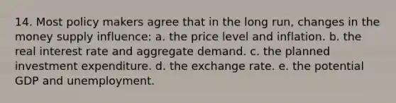 14. Most policy makers agree that in the long run, changes in the money supply influence: a. the price level and inflation. b. the real interest rate and aggregate demand. c. the planned investment expenditure. d. the exchange rate. e. the potential GDP and unemployment.