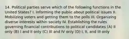 14. Political parties serve which of the following functions in the United States? I. Informing the public about political issues II. Mobilizing voters and getting them to the polls III. Organizing diverse interests within society IV. Establishing the rules governing financial contributions to political candidates (A) II only (B) I and II only (C) III and IV only (D) I, II, and III only