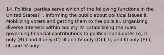 14. Political parties serve which of the following functions in the United States? I. Informing the public about political issues II. Mobilizing voters and getting them to the polls III. Organizing diverse interests within society IV. Establishing the rules governing financial contributions to political candidates (A) II only (B) I and II only (C) III and IV only (D) I, II, and III only (E) I, III, and IV only