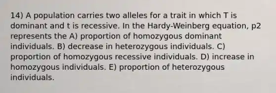 14) A population carries two alleles for a trait in which T is dominant and t is recessive. In the Hardy-Weinberg equation, p2 represents the A) proportion of homozygous dominant individuals. B) decrease in heterozygous individuals. C) proportion of homozygous recessive individuals. D) increase in homozygous individuals. E) proportion of heterozygous individuals.