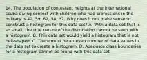 14. The population of contestant heights at the international scuba diving contest with children who had professions in the military is 42, 59, 62, 54, 37. Why does it not make sense to construct a histogram for this data set? A. With a data set that is so small, the true nature of the distribution cannot be seen with a histogram. B. This data set would yield a histogram that is not bell-shaped. C. There must be an even number of data values in the data set to create a histogram. D. Adequate class boundaries for a histogram cannot be found with this data set.