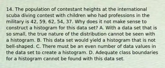 14. The population of contestant heights at the international scuba diving contest with children who had professions in the military is 42, 59, 62, 54, 37. Why does it not make sense to construct a histogram for this data set? A. With a data set that is so small, the true nature of the distribution cannot be seen with a histogram. B. This data set would yield a histogram that is not bell-shaped. C. There must be an even number of data values in the data set to create a histogram. D. Adequate class boundaries for a histogram cannot be found with this data set.