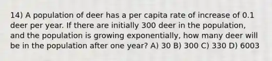 14) A population of deer has a per capita rate of increase of 0.1 deer per year. If there are initially 300 deer in the population, and the population is growing exponentially, how many deer will be in the population after one year? A) 30 B) 300 C) 330 D) 6003