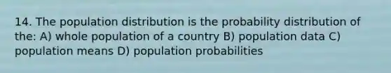 14. The population distribution is the probability distribution of the: A) whole population of a country B) population data C) population means D) population probabilities