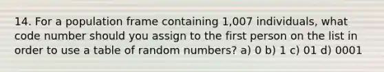 14. For a population frame containing 1,007 individuals, what code number should you assign to the first person on the list in order to use a table of random numbers? a) 0 b) 1 c) 01 d) 0001