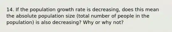 14. If the population growth rate is decreasing, does this mean the absolute population size (total number of people in the population) is also decreasing? Why or why not?