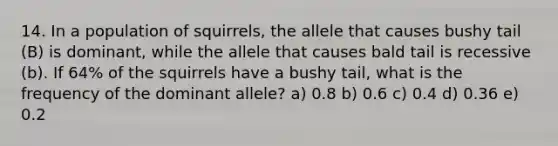 14. In a population of squirrels, the allele that causes bushy tail (B) is dominant, while the allele that causes bald tail is recessive (b). If 64% of the squirrels have a bushy tail, what is the frequency of the dominant allele? a) 0.8 b) 0.6 c) 0.4 d) 0.36 e) 0.2