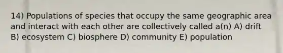 14) Populations of species that occupy the same geographic area and interact with each other are collectively called a(n) A) drift B) ecosystem C) biosphere D) community E) population