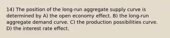 14) The position of the long-run aggregate supply curve is determined by A) the open economy effect. B) the long-run aggregate demand curve. C) the production possibilities curve. D) the interest rate effect.