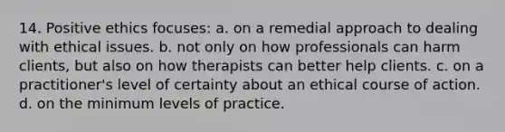 14. Positive ethics focuses: a. on a remedial approach to dealing with ethical issues. b. not only on how professionals can harm clients, but also on how therapists can better help clients. c. on a practitioner's level of certainty about an ethical course of action. d. on the minimum levels of practice.