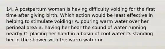 14. A postpartum woman is having difficulty voiding for the first time after giving birth. Which action would be least effective in helping to stimulate voiding! A. pouring warm water over her perineal area B. having her hear the sound of water running nearby C. placing her hand in a basin of cool water D. standing her in the shower with the warm water or