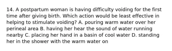 14. A postpartum woman is having difficulty voiding for the first time after giving birth. Which action would be least effective in helping to stimulate voiding? A. pouring warm water over her perineal area B. having her hear the sound of water running nearby C. placing her hand in a basin of cool water D. standing her in the shower with the warm water on