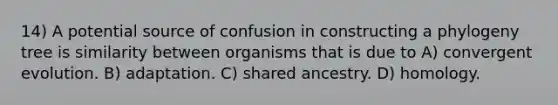 14) A potential source of confusion in constructing a phylogeny tree is similarity between organisms that is due to A) convergent evolution. B) adaptation. C) shared ancestry. D) homology.