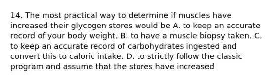 14. The most practical way to determine if muscles have increased their glycogen stores would be A. to keep an accurate record of your body weight. B. to have a muscle biopsy taken. C. to keep an accurate record of carbohydrates ingested and convert this to caloric intake. D. to strictly follow the classic program and assume that the stores have increased