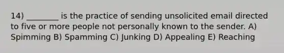 14) ________ is the practice of sending unsolicited email directed to five or more people not personally known to the sender. A) Spimming B) Spamming C) Junking D) Appealing E) Reaching