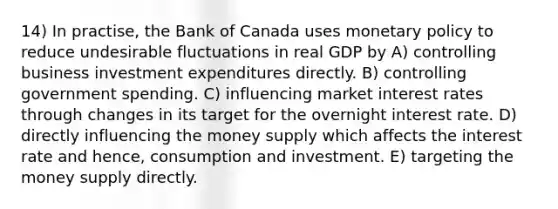 14) In practise, the Bank of Canada uses monetary policy to reduce undesirable fluctuations in real GDP by A) controlling business investment expenditures directly. B) controlling government spending. C) influencing market interest rates through changes in its target for the overnight interest rate. D) directly influencing the money supply which affects the interest rate and hence, consumption and investment. E) targeting the money supply directly.