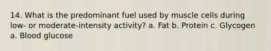 14. What is the predominant fuel used by muscle cells during low- or moderate-intensity activity? a. Fat b. Protein c. Glycogen a. Blood glucose