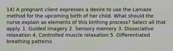 14) A pregnant client expresses a desire to use the Lamaze method for the upcoming birth of her child. What should the nurse explain as elements of this birthing process? Select all that apply. 1. Guided imagery 2. Sensory memory 3. Dissociative relaxation 4. Controlled muscle relaxation 5. Differentiated breathing patterns