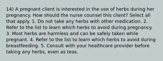 14) A pregnant client is interested in the use of herbs during her pregnancy. How should the nurse counsel this client? Select all that apply. 1. Do not take any herbs with other medication. 2. Refer to the list to learn which herbs to avoid during pregnancy. 3. Most herbs are harmless and can be safely taken while pregnant. 4. Refer to the list to learn which herbs to avoid during breastfeeding. 5. Consult with your healthcare provider before taking any herbs, even as teas.