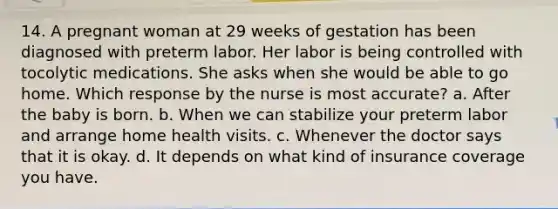 14. A pregnant woman at 29 weeks of gestation has been diagnosed with preterm labor. Her labor is being controlled with tocolytic medications. She asks when she would be able to go home. Which response by the nurse is most accurate? a. After the baby is born. b. When we can stabilize your preterm labor and arrange home health visits. c. Whenever the doctor says that it is okay. d. It depends on what kind of insurance coverage you have.