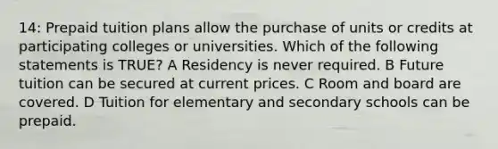 14: Prepaid tuition plans allow the purchase of units or credits at participating colleges or universities. Which of the following statements is TRUE? A Residency is never required. B Future tuition can be secured at current prices. C Room and board are covered. D Tuition for elementary and secondary schools can be prepaid.