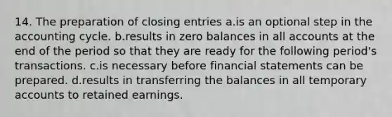 14. The preparation of closing entries a.is an optional step in the accounting cycle. b.results in zero balances in all accounts at the end of the period so that they are ready for the following period's transactions. c.is necessary before <a href='https://www.questionai.com/knowledge/kFBJaQCz4b-financial-statements' class='anchor-knowledge'>financial statements</a> can be prepared. d.results in transferring the balances in all temporary accounts to retained earnings.