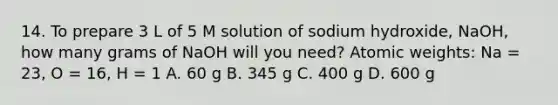 14. To prepare 3 L of 5 M solution of sodium hydroxide, NaOH, how many grams of NaOH will you need? Atomic weights: Na = 23, O = 16, H = 1 A. 60 g B. 345 g C. 400 g D. 600 g