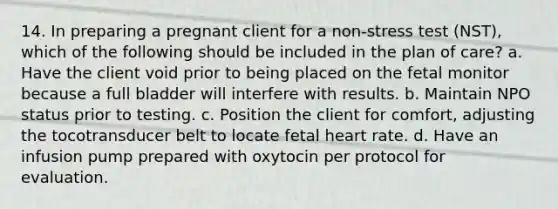 14. In preparing a pregnant client for a non-stress test (NST), which of the following should be included in the plan of care? a. Have the client void prior to being placed on the fetal monitor because a full bladder will interfere with results. b. Maintain NPO status prior to testing. c. Position the client for comfort, adjusting the tocotransducer belt to locate fetal heart rate. d. Have an infusion pump prepared with oxytocin per protocol for evaluation.