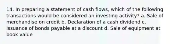 14. In preparing a statement of cash flows, which of the following transactions would be considered an investing activity? a. Sale of merchandise on credit b. Declaration of a cash dividend c. Issuance of bonds payable at a discount d. Sale of equipment at book value