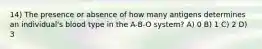 14) The presence or absence of how many antigens determines an individual's blood type in the A-B-O system? A) 0 B) 1 C) 2 D) 3