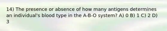 14) The presence or absence of how many antigens determines an individual's blood type in the A-B-O system? A) 0 B) 1 C) 2 D) 3