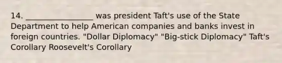 14. _________________ was president Taft's use of the State Department to help American companies and banks invest in foreign countries. "Dollar Diplomacy" "Big-stick Diplomacy" Taft's Corollary Roosevelt's Corollary