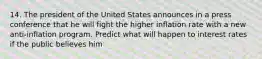 14. The president of the United States announces in a press conference that he will fight the higher inflation rate with a new anti-inflation program. Predict what will happen to interest rates if the public believes him