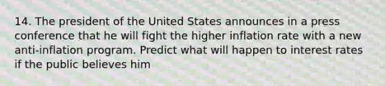 14. The president of the United States announces in a press conference that he will fight the higher inflation rate with a new anti-inflation program. Predict what will happen to interest rates if the public believes him