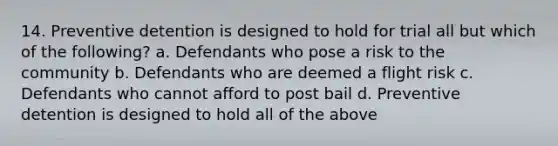 14. Preventive detention is designed to hold for trial all but which of the following? a. Defendants who pose a risk to the community b. Defendants who are deemed a flight risk c. Defendants who cannot afford to post bail d. Preventive detention is designed to hold all of the above