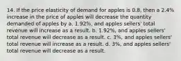 14. If the price elasticity of demand for apples is 0.8, then a 2.4% increase in the price of apples will decrease the quantity demanded of apples by a. 1.92%, and apples sellers' total revenue will increase as a result. b. 1.92%, and apples sellers' total revenue will decrease as a result. c. 3%, and apples sellers' total revenue will increase as a result. d. 3%, and apples sellers' total revenue will decrease as a result.