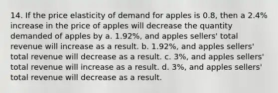 14. If the price elasticity of demand for apples is 0.8, then a 2.4% increase in the price of apples will decrease the quantity demanded of apples by a. 1.92%, and apples sellers' total revenue will increase as a result. b. 1.92%, and apples sellers' total revenue will decrease as a result. c. 3%, and apples sellers' total revenue will increase as a result. d. 3%, and apples sellers' total revenue will decrease as a result.