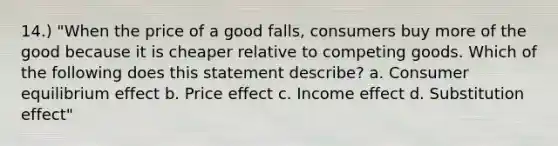 14.) "When the price of a good falls, consumers buy more of the good because it is cheaper relative to competing goods. Which of the following does this statement describe? a. Consumer equilibrium effect b. Price effect c. Income effect d. Substitution effect"