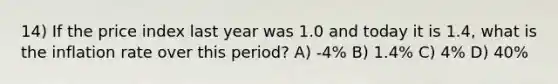 14) If the price index last year was 1.0 and today it is 1.4, what is the inflation rate over this period? A) -4% B) 1.4% C) 4% D) 40%