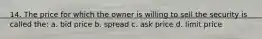 14. The price for which the owner is willing to sell the security is called the: a. bid price b. spread c. ask price d. limit price