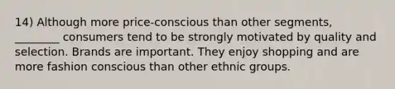 14) Although more price-conscious than other segments, ________ consumers tend to be strongly motivated by quality and selection. Brands are important. They enjoy shopping and are more fashion conscious than other ethnic groups.