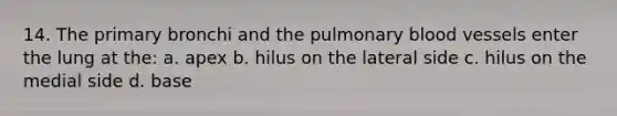 14. The primary bronchi and the pulmonary blood vessels enter the lung at the: a. apex b. hilus on the lateral side c. hilus on the medial side d. base