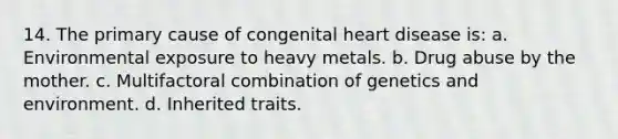 14. The primary cause of congenital heart disease is: a. Environmental exposure to heavy metals. b. Drug abuse by the mother. c. Multifactoral combination of genetics and environment. d. Inherited traits.