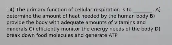 14) The primary function of cellular respiration is to ________. A) determine the amount of heat needed by the human body B) provide the body with adequate amounts of vitamins and minerals C) efficiently monitor the energy needs of the body D) break down food molecules and generate ATP