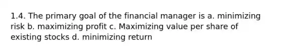 1.4. The primary goal of the financial manager is a. minimizing risk b. maximizing profit c. Maximizing value per share of existing stocks d. minimizing return