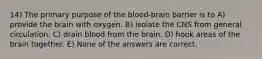 14) The primary purpose of the blood-brain barrier is to A) provide the brain with oxygen. B) isolate the CNS from general circulation. C) drain blood from the brain. D) hook areas of the brain together. E) None of the answers are correct.